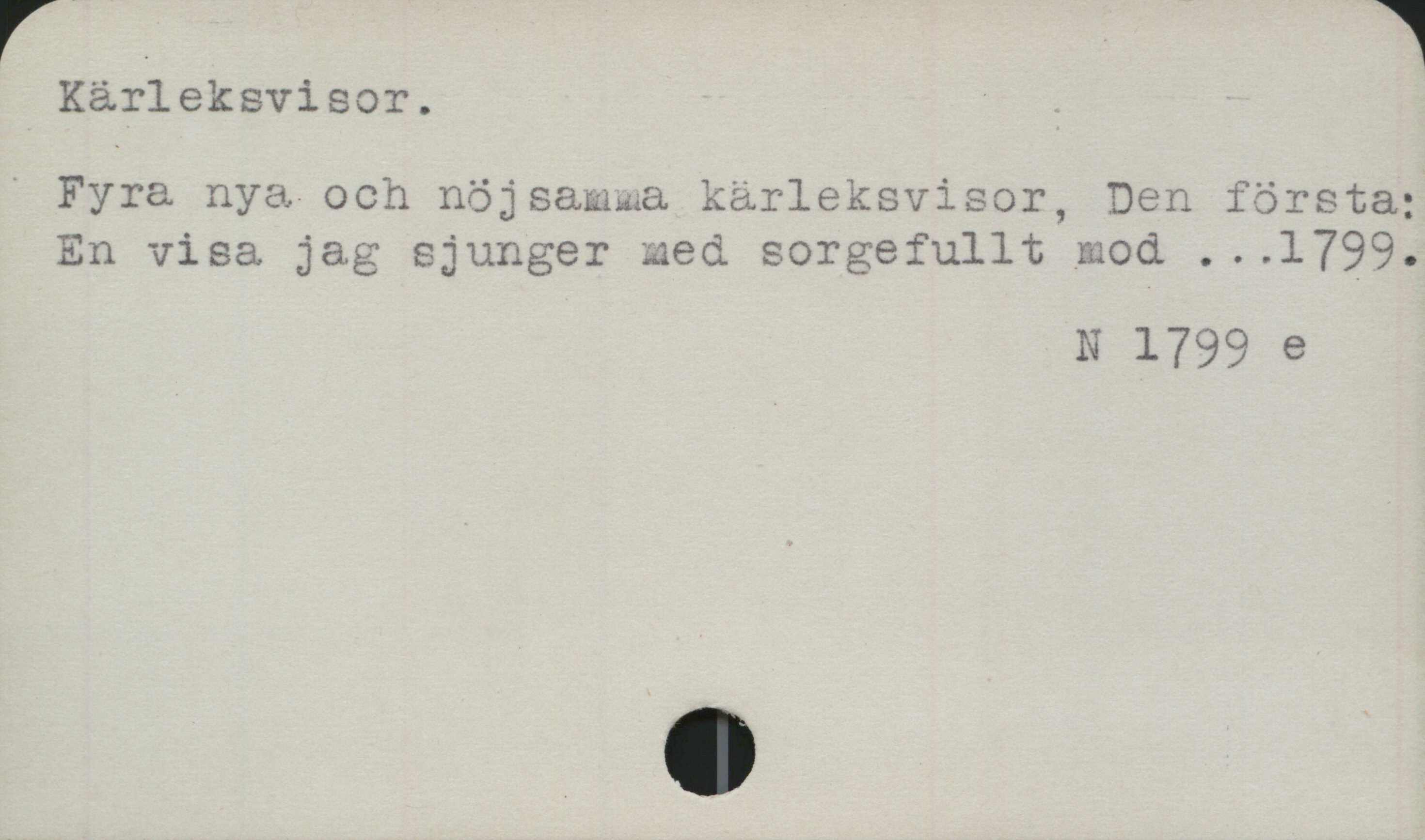 Kärleksvisor ﻿Kärleksvisor.

Fyra nya och nöjsamma kärleksvisor, Den första;
En visa jag sjunger med sorgefullt mod ...1799.

N 1799 e